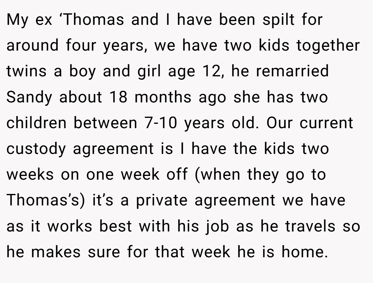 My ex ‘Thomas and I have been spilt for around four years, we have two kids together twins a boy and girl age 12, he remarried Sandy about 18 months ago she has two children between 7-10 years old. Our current custody agreement is I have the kids two weeks on one week off (when they go to Thomas’s) it’s a private agreement we have as it works best with his job as he travels so he makes sure for that week he is home.
