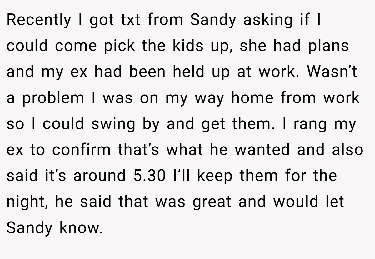 Recently I got txt from Sandy asking if I could come pick the kids up, she had plans and my ex had been held up at work. Wasn’t a problem I was on my way home from work so I could swing by and get them. I rang my ex to confirm that’s what he wanted and also said it’s around 5.30 I’ll keep them for the night, he said that was great and would let Sandy know.