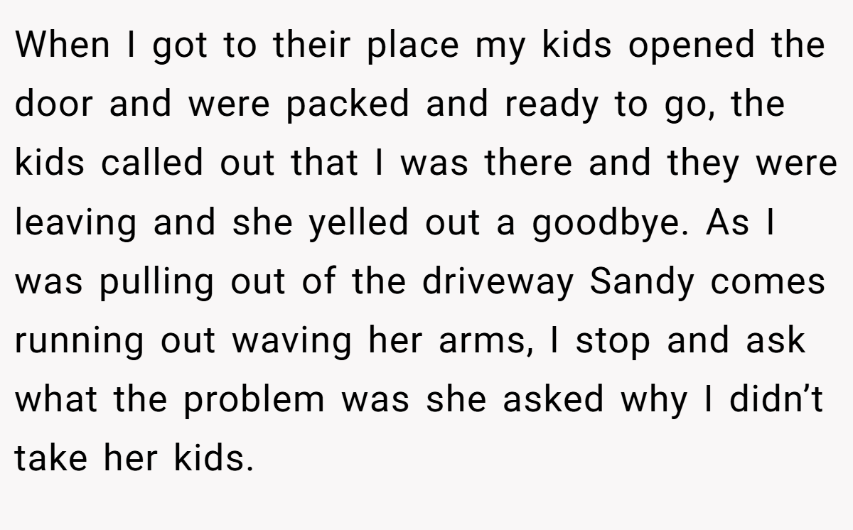 When I got to their place my kids opened the door and were packed and ready to go, the kids called out that I was there and they were leaving and she yelled out a goodbye. As I was pulling out of the driveway Sandy comes running out waving her arms, I stop and ask what the problem was she asked why I didn’t take her kids.