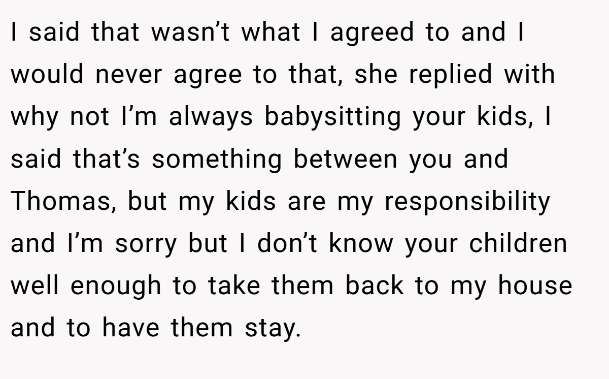 I said that wasn’t what I agreed to and I would never agree to that, she replied with why not I’m always babysitting your kids, I said that’s something between you and Thomas, but my kids are my responsibility and I’m sorry but I don’t know your children well enough to take them back to my house and to have them stay.