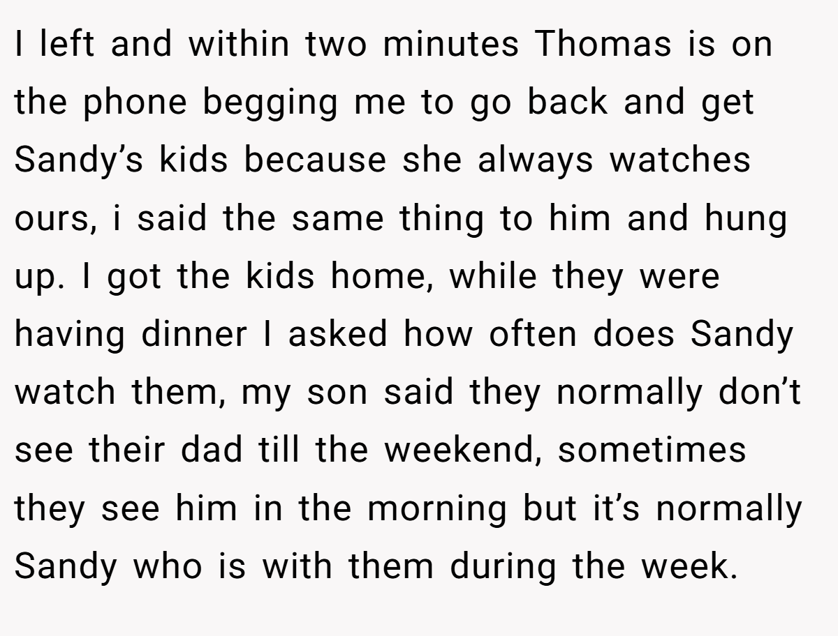 I left and within two minutes Thomas is on the phone begging me to go back and get Sandy’s kids because she always watches ours, i said the same thing to him and hung up. I got the kids home, while they were having dinner I asked how often does Sandy watch them, my son said they normally don’t see their dad till the weekend, sometimes they see him in the morning but it’s normally Sandy who is with them during the week.