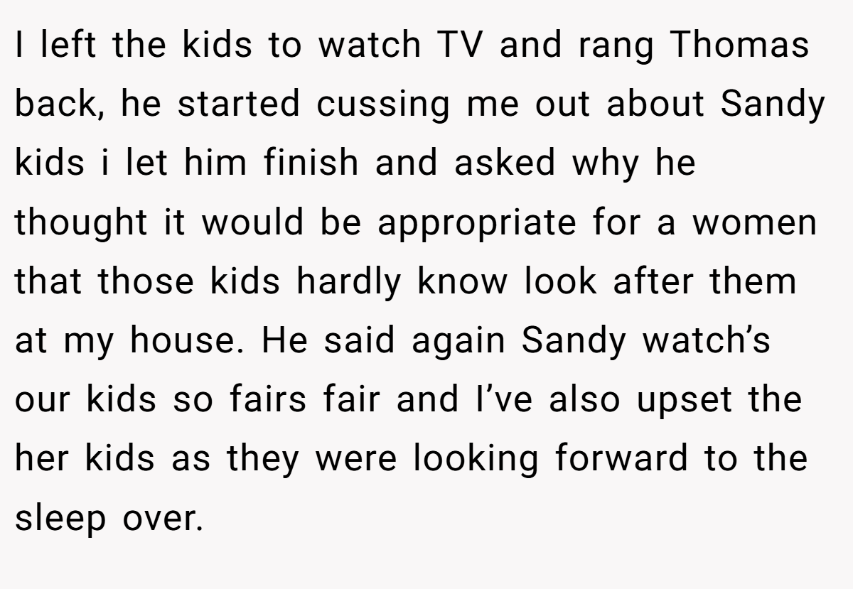 I left the kids to watch TV and rang Thomas back, he started cussing me out about Sandy kids i let him finish and asked why he thought it would be appropriate for a women that those kids hardly know look after them at my house. He said again Sandy watch’s our kids so fairs fair and I’ve also upset the her kids as they were looking forward to the sleep over.