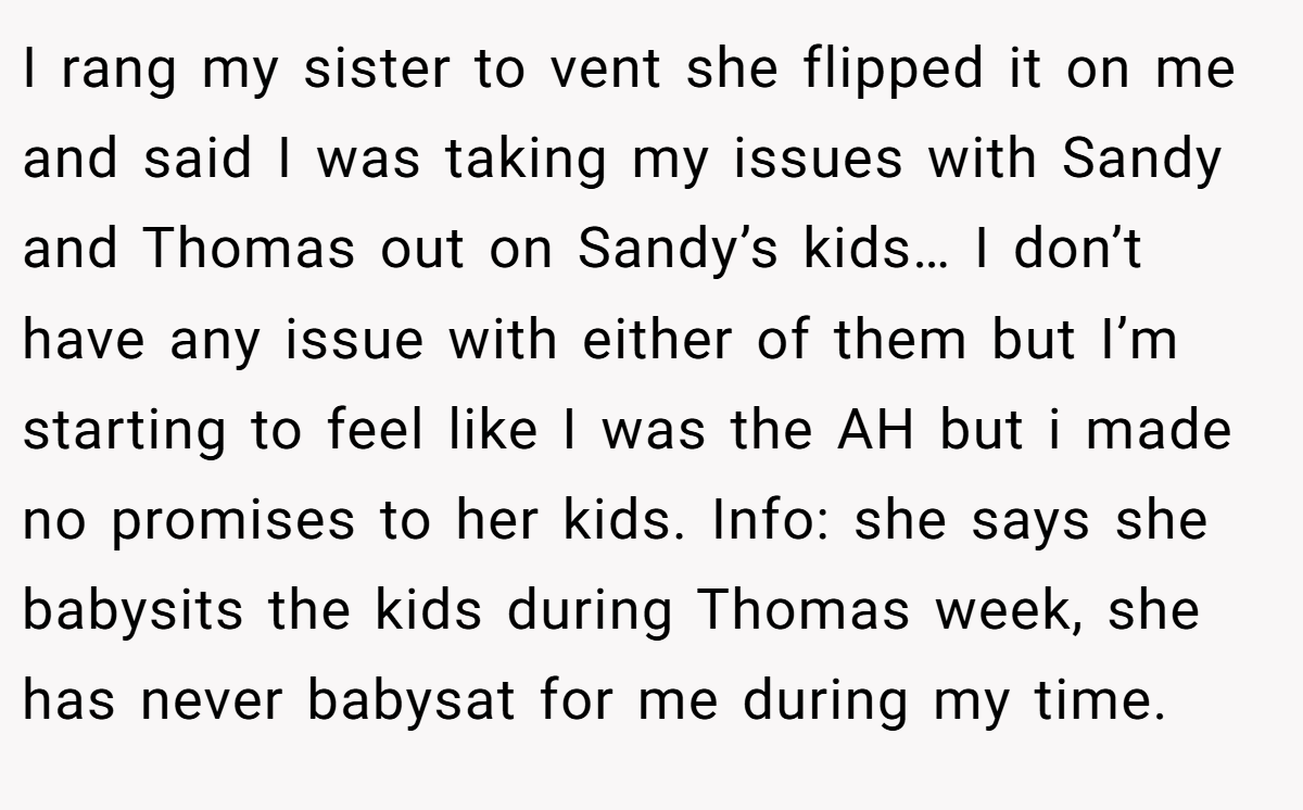 I rang my sister to vent she flipped it on me and said I was taking my issues with Sandy and Thomas out on Sandy’s kids… I don’t have any issue with either of them but I’m starting to feel like I was the AH but i made no promises to her kids. Info: she says she babysits the kids during Thomas week, she has never babysat for me during my time.