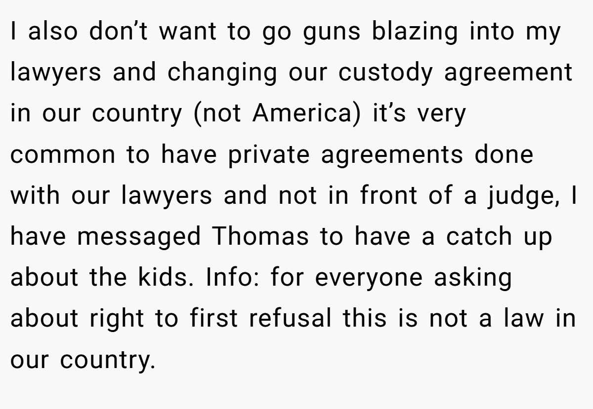 I also don’t want to go guns blazing into my lawyers and changing our custody agreement in our country (not America) it’s very common to have private agreements done with our lawyers and not in front of a judge, I have messaged Thomas to have a catch up about the kids. Info: for everyone asking about right to first refusal this is not a law in our country.
