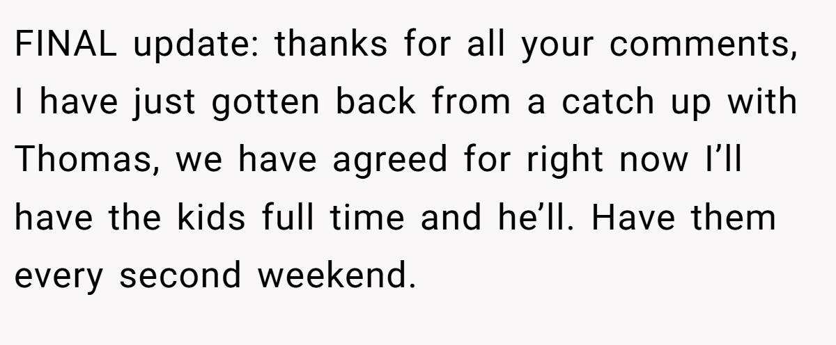 FINAL update: thanks for all your comments, I have just gotten back from a catch up with Thomas, we have agreed for right now I’ll have the kids full time and he’ll. Have them every second weekend.