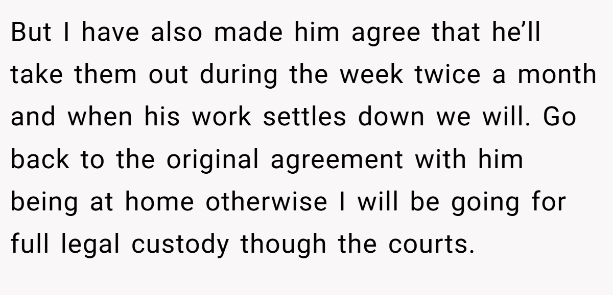 But I have also made him agree that he’ll take them out during the week twice a month and when his work settles down we will. Go back to the original agreement with him being at home otherwise I will be going for full legal custody though the courts.