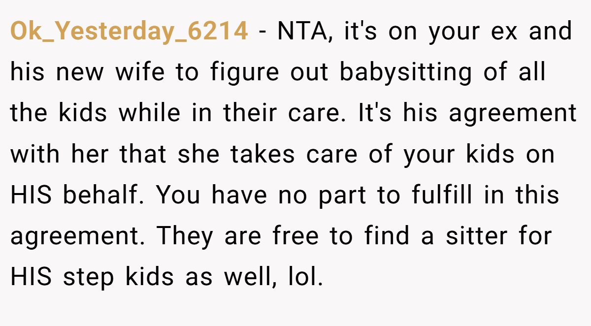 Ok_Yesterday_6214 − NTA, it's on your ex and his new wife to figure out babysitting of all the kids while in their care. It's his agreement with her that she takes care of your kids on HIS behalf. You have no part to fulfill in this agreement. They are free to find a sitter for HIS step kids as well, lol.