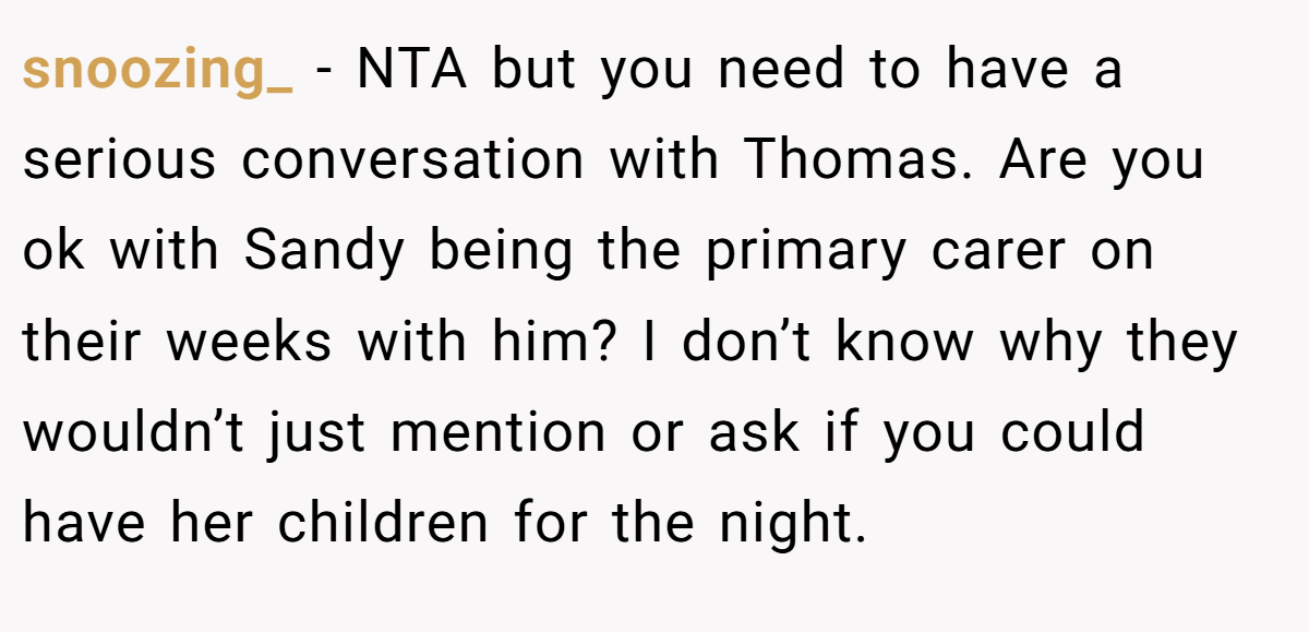 snoozing_ − NTA but you need to have a serious conversation with Thomas. Are you ok with Sandy being the primary carer on their weeks with him? I don’t know why they wouldn’t just mention or ask if you could have her children for the night.