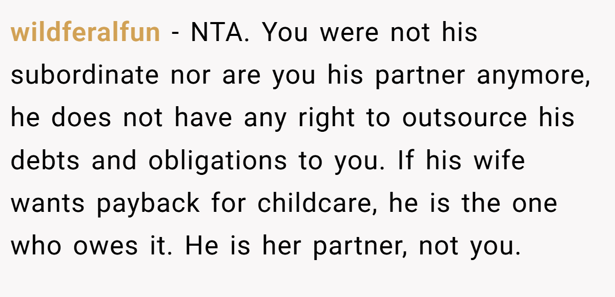 wildferalfun − NTA. You were not his subordinate nor are you his partner anymore, he does not have any right to outsource his debts and obligations to you. If his wife wants payback for childcare, he is the one who owes it. He is her partner, not you.