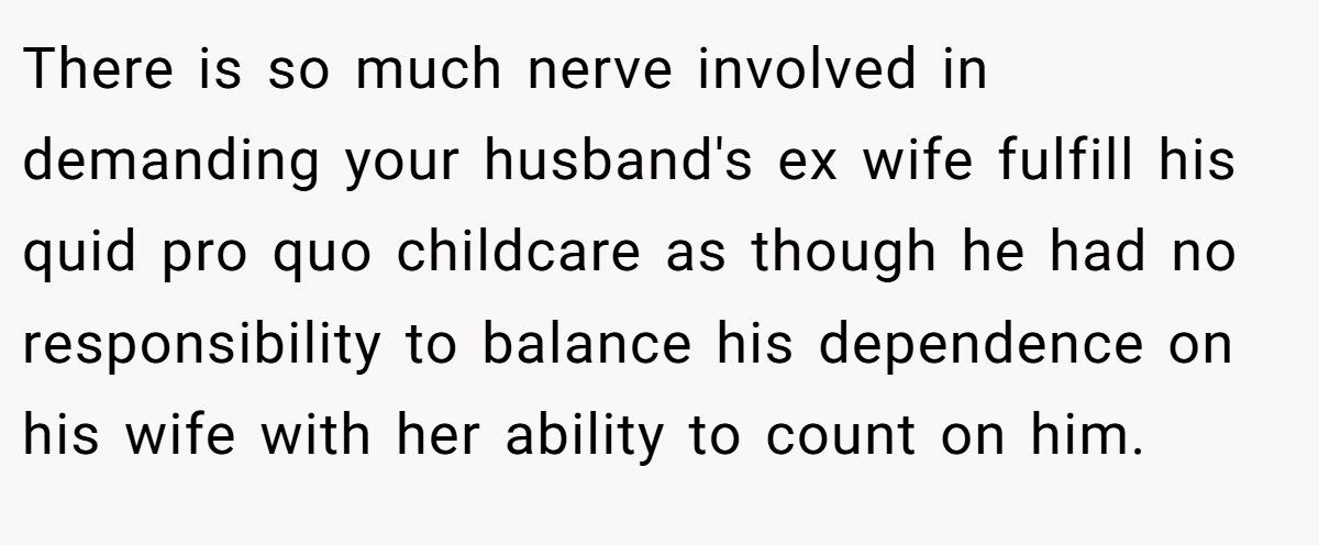 There is so much nerve involved in demanding your husband's ex wife fulfill his quid pro quo childcare as though he had no responsibility to balance his dependence on his wife with her ability to count on him.