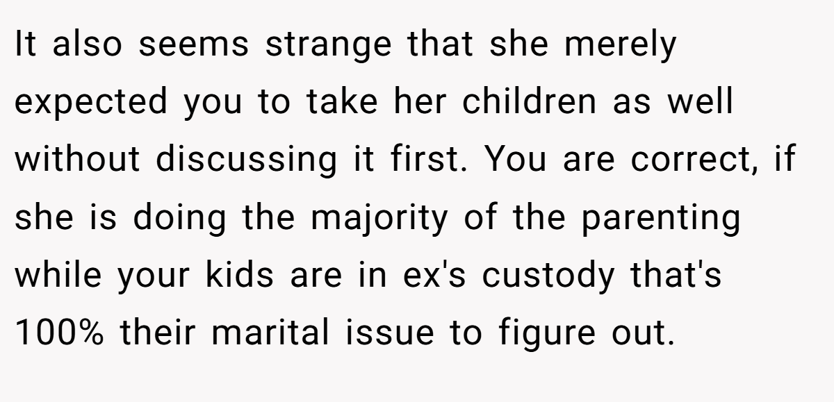 It also seems strange that she merely expected you to take her children as well without discussing it first. You are correct, if she is doing the majority of the parenting while your kids are in ex's custody that's 100% their marital issue to figure out.