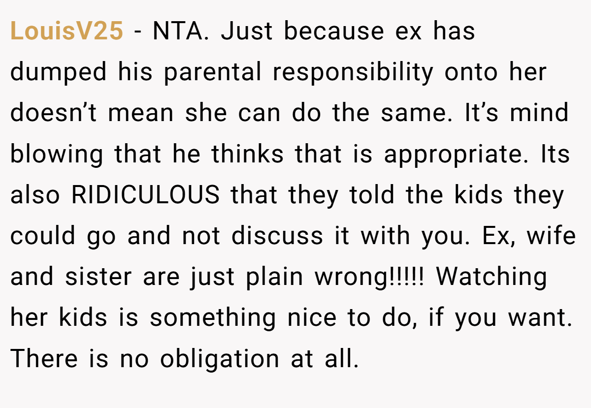 LouisV25 − NTA. Just because ex has dumped his parental responsibility onto her doesn’t mean she can do the same. It’s mind blowing that he thinks that is appropriate. Its also RIDICULOUS that they told the kids they could go and not discuss it with you. Ex, wife and sister are just plain wrong!!!!! Watching her kids is something nice to do, if you want. There is no obligation at all.