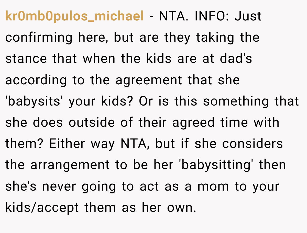 kr0mb0pulos_michael − NTA. INFO: Just confirming here, but are they taking the stance that when the kids are at dad's according to the agreement that she 'babysits' your kids? Or is this something that she does outside of their agreed time with them? Either way NTA, but if she considers the arrangement to be her 'babysitting' then she's never going to act as a mom to your kids/accept them as her own.