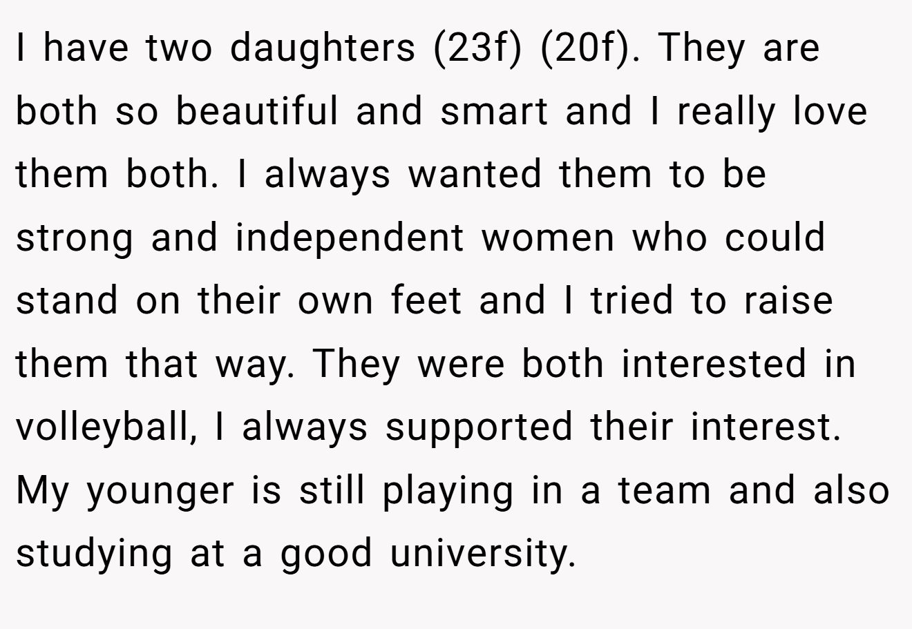 I have two daughters (23f) (20f). They are both so beautiful and smart and I really love them both. I always wanted them to be strong and independent women who could stand on their own feet and I tried to raise them that way. They were both interested in volleyball, I always supported their interest.  My younger is still playing in a team and also studying at a good university.