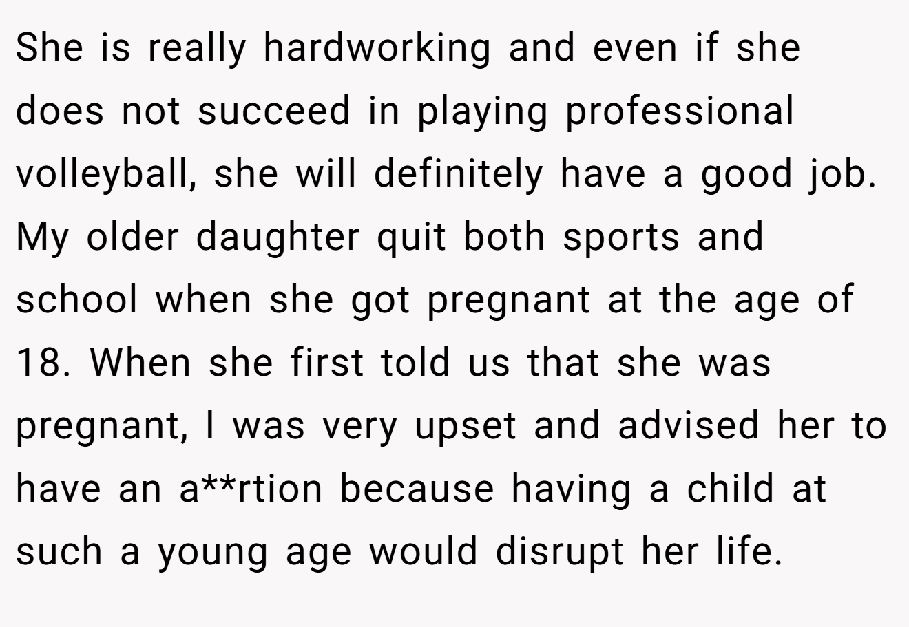 She is really hardworking and even if she does not succeed in playing professional volleyball, she will definitely have a good job. My older daughter quit both sports and school when she got pregnant at the age of 18. When she first told us that she was pregnant, I was very upset and advised her to have an a**rtion because having a child at such a young age would disrupt her life.