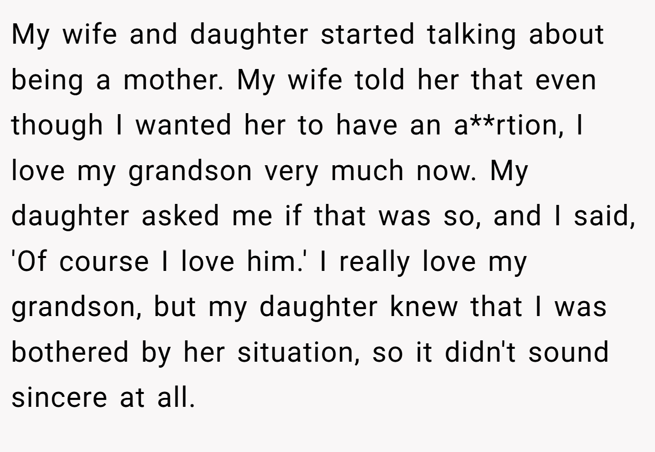 My wife and daughter started talking about being a mother. My wife told her that even though I wanted her to have an a**rtion, I love my grandson very much now. My daughter asked me if that was so, and I said, 'Of course I love him.' I really love my grandson, but my daughter knew that I was bothered by her situation, so it didn't sound sincere at all.
