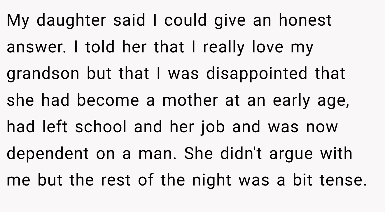 My daughter said I could give an honest answer. I told her that I really love my grandson but that I was disappointed that she had become a mother at an early age, had left school and her job and was now dependent on a man. She didn't argue with me but the rest of the night was a bit tense.