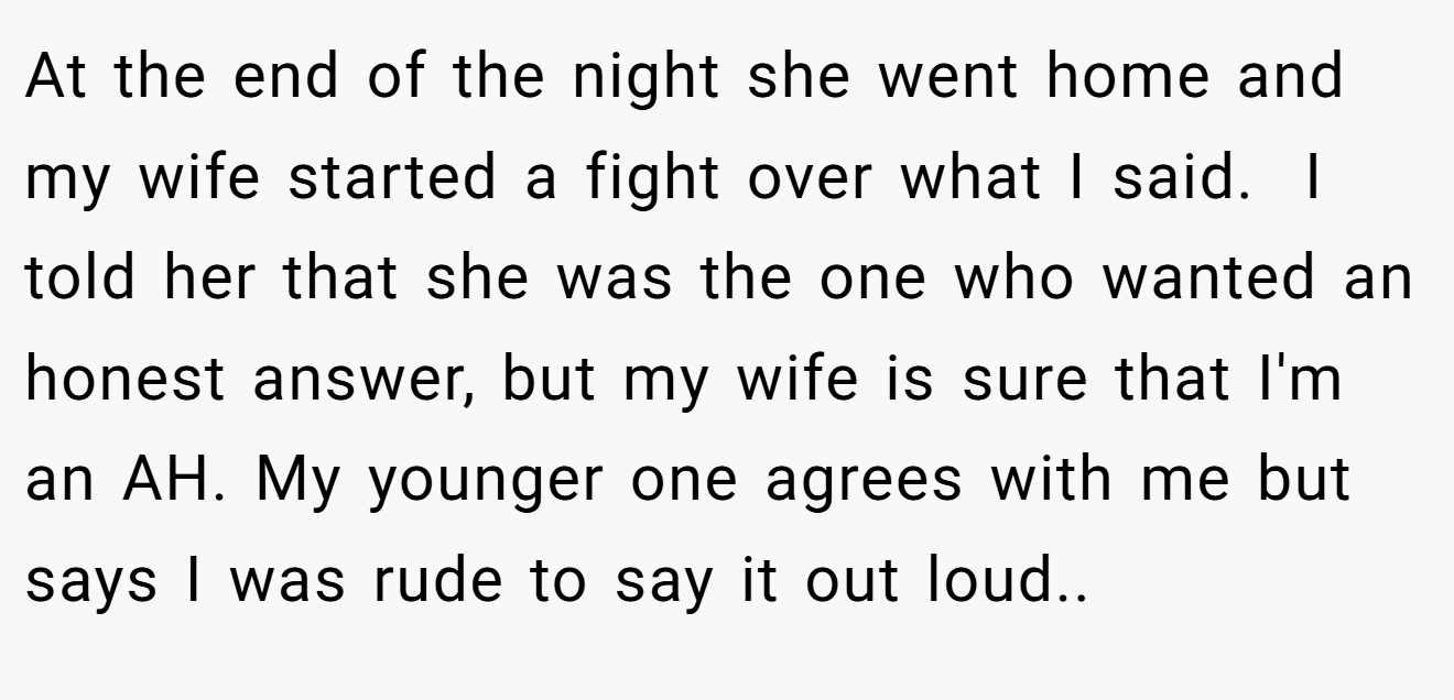 At the end of the night she went home and my wife started a fight over what I said.  I told her that she was the one who wanted an honest answer, but my wife is sure that I'm an AH. My younger one agrees with me but says I was rude to say it out loud..
