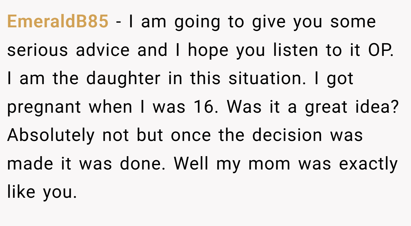 EmeraldB85 - I am going to give you some serious advice and I hope you listen to it OP. I am the daughter in this situation. I got pregnant when I was 16. Was it a great idea? Absolutely not but once the decision was made it was done. Well my mom was exactly like you.