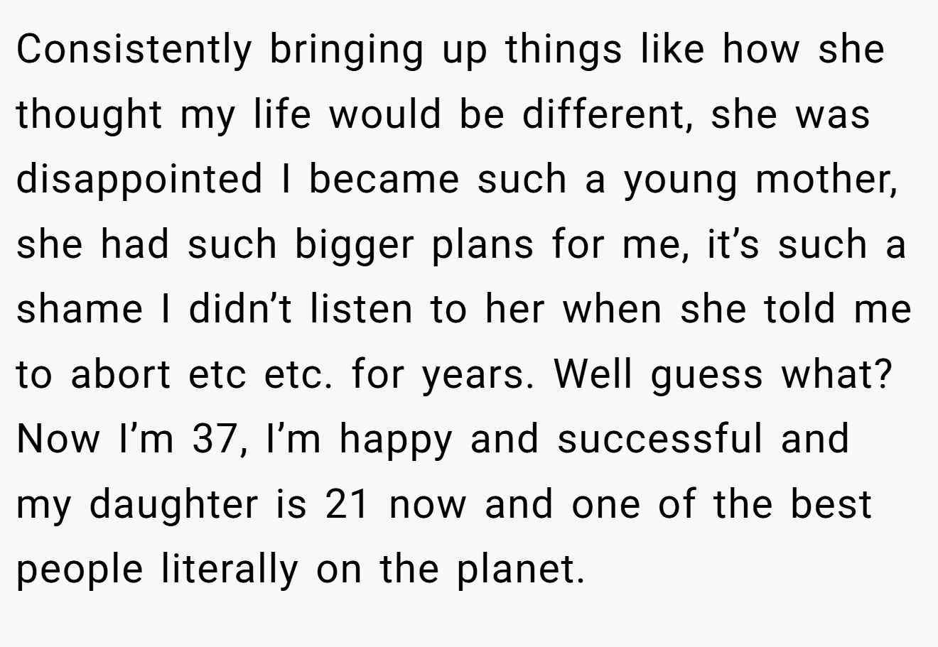 Consistently bringing up things like how she thought my life would be different, she was disappointed I became such a young mother, she had such bigger plans for me, it’s such a shame I didn’t listen to her when she told me to abort etc etc. for years. Well guess what? Now I’m 37, I’m happy and successful and my daughter is 21 now and one of the best people literally on the planet.