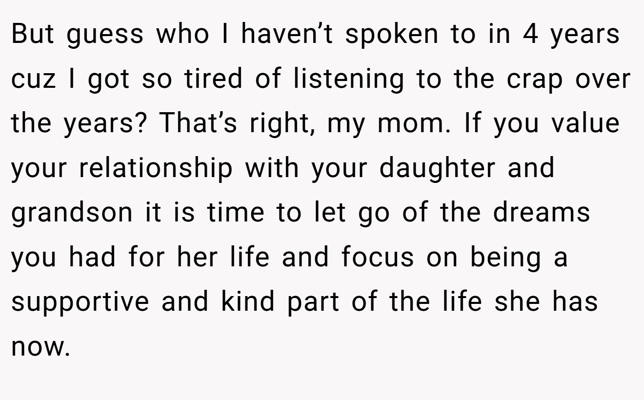 But guess who I haven’t spoken to in 4 years cuz I got so tired of listening to the crap over the years? That’s right, my mom. If you value your relationship with your daughter and grandson it is time to let go of the dreams you had for her life and focus on being a supportive and kind part of the life she has now.