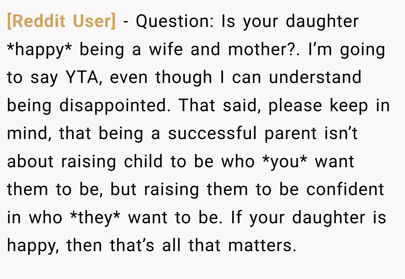 [Reddit User] - Question: Is your daughter *happy* being a wife and mother?. I’m going to say YTA, even though I can understand being disappointed. That said, please keep in mind, that being a successful parent isn’t about raising child to be who *you* want them to be, but raising them to be confident in who *they* want to be. If your daughter is happy, then that’s all that matters.