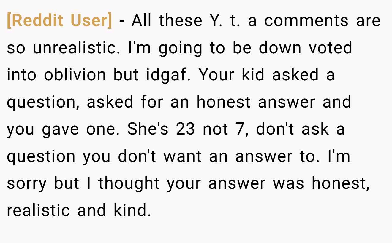 [Reddit User] - All these Y. t. a comments are so unrealistic. I'm going to be down voted into oblivion but idgaf. Your kid asked a question, asked for an honest answer and you gave one. She's 23 not 7, don't ask a question you don't want an answer to. I'm sorry but I thought your answer was honest, realistic and kind.