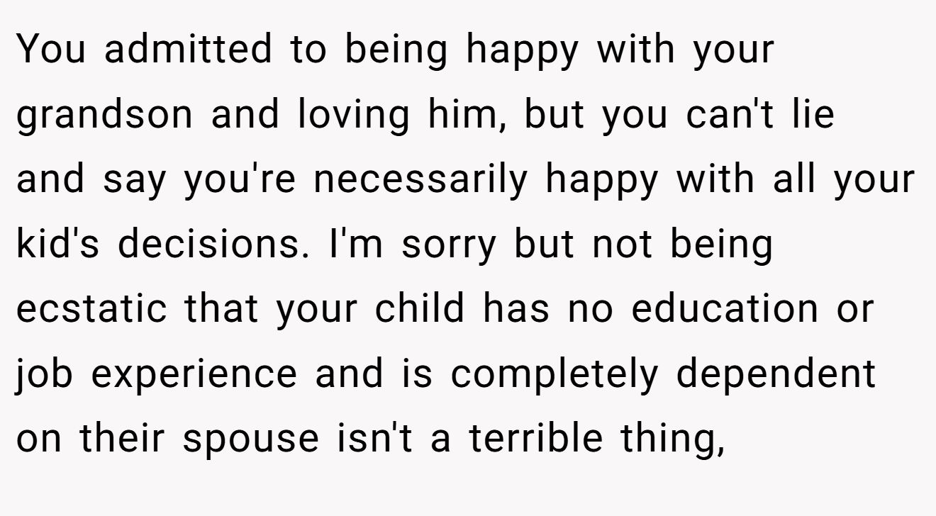 You admitted to being happy with your grandson and loving him, but you can't lie and say you're necessarily happy with all your kid's decisions. I'm sorry but not being ecstatic that your child has no education or job experience and is completely dependent on their spouse isn't a terrible thing,