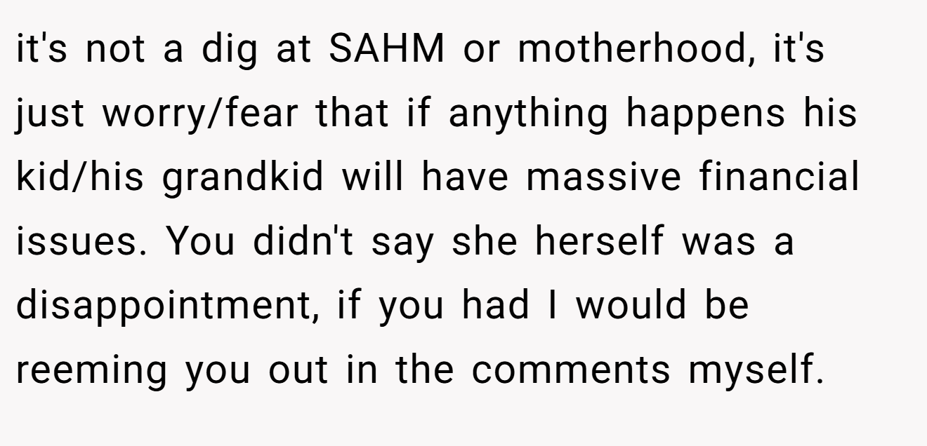 it's not a dig at SAHM or motherhood, it's just worry/fear that if anything happens his kid/his grandkid will have massive financial issues. You didn't say she herself was a disappointment, if you had I would be reeming you out in the comments myself.
