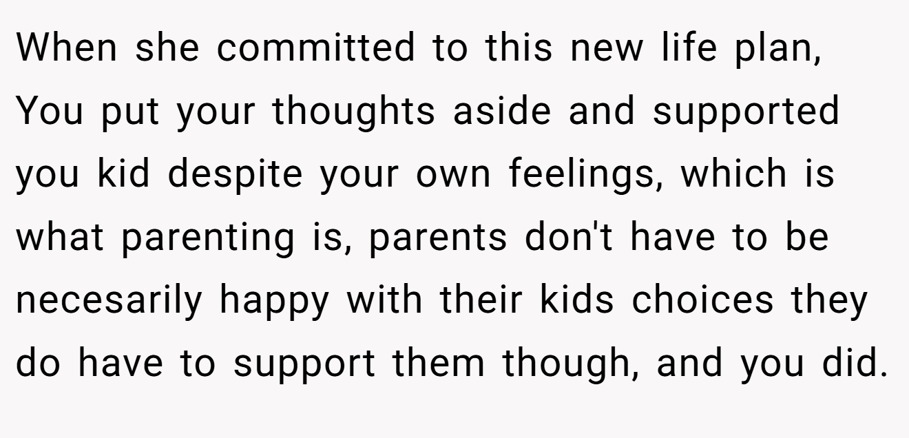 When she committed to this new life plan, You put your thoughts aside and supported you kid despite your own feelings, which is what parenting is, parents don't have to be necesarily happy with their kids choices they do have to support them though, and you did.