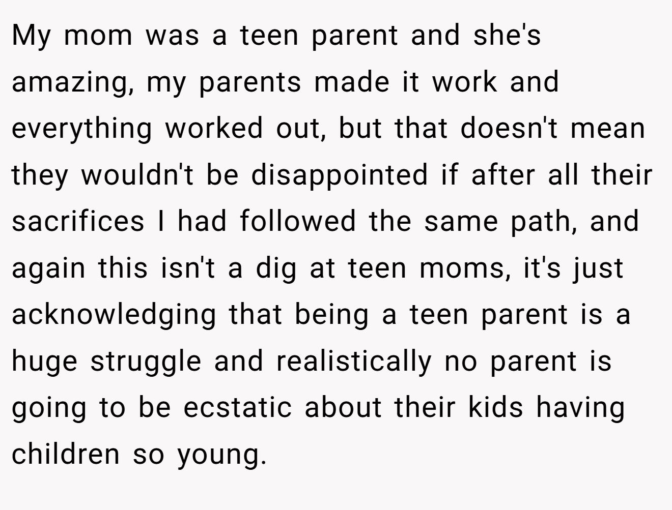My mom was a teen parent and she's amazing, my parents made it work and everything worked out, but that doesn't mean they wouldn't be disappointed if after all their sacrifices I had followed the same path, and again this isn't a dig at teen moms, it's just acknowledging that being a teen parent is a huge struggle and realistically no parent is going to be ecstatic about their kids having children so young.