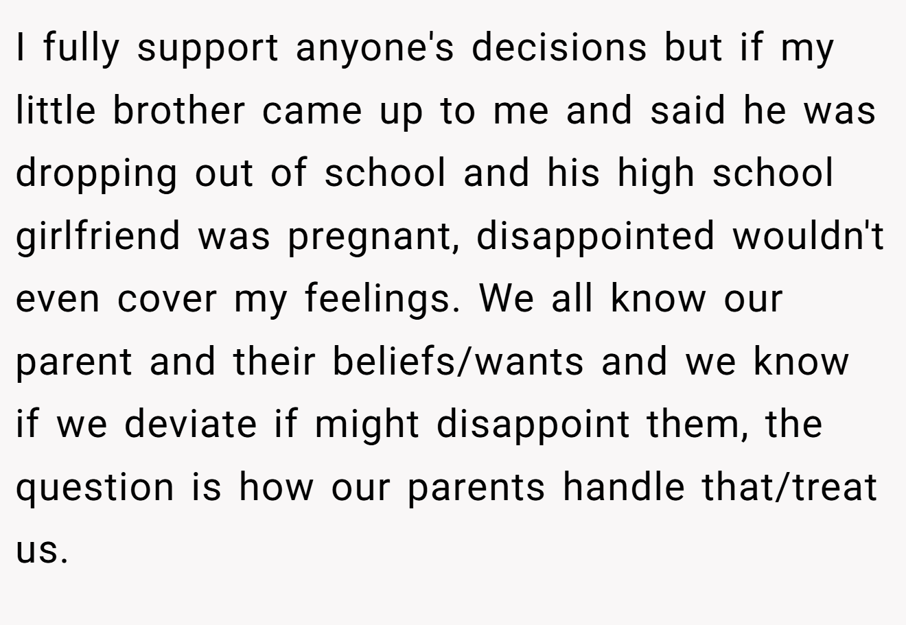 I fully support anyone's decisions but if my little brother came up to me and said he was dropping out of school and his high school girlfriend was pregnant, disappointed wouldn't even cover my feelings. We all know our parent and their beliefs/wants and we know if we deviate if might disappoint them, the question is how our parents handle that/treat us.