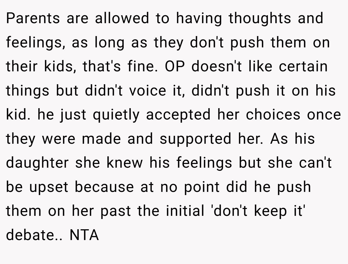 Parents are allowed to having thoughts and feelings, as long as they don't push them on their kids, that's fine. OP doesn't like certain things but didn't voice it, didn't push it on his kid. he just quietly accepted her choices once they were made and supported her. As his daughter she knew his feelings but she can't be upset because at no point did he push them on her past the initial 'don't keep it' debate.. NTA