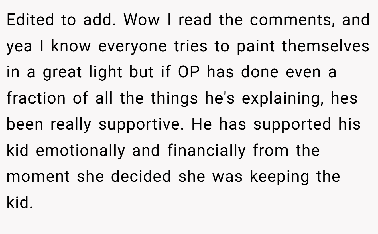 Edited to add. Wow I read the comments, and yea I know everyone tries to paint themselves in a great light but if OP has done even a fraction of all the things he's explaining, hes been really supportive. He has supported his kid emotionally and financially from the moment she decided she was keeping the kid.