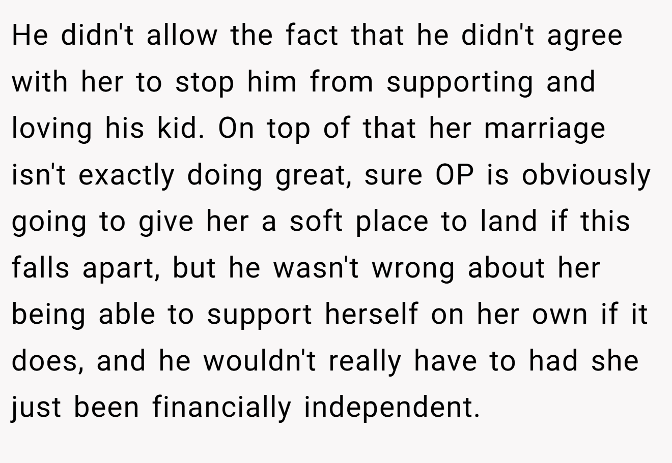 He didn't allow the fact that he didn't agree with her to stop him from supporting and loving his kid. On top of that her marriage isn't exactly doing great, sure OP is obviously going to give her a soft place to land if this falls apart, but he wasn't wrong about her being able to support herself on her own if it does, and he wouldn't really have to had she just been financially independent.