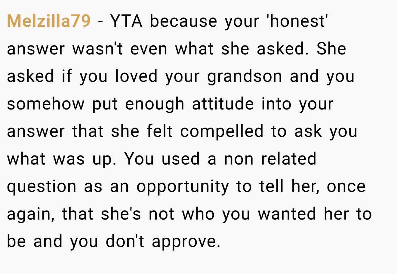 Melzilla79 - YTA because your 'honest' answer wasn't even what she asked. She asked if you loved your grandson and you somehow put enough attitude into your answer that she felt compelled to ask you what was up. You used a non related question as an opportunity to tell her, once again, that she's not who you wanted her to be and you don't approve.