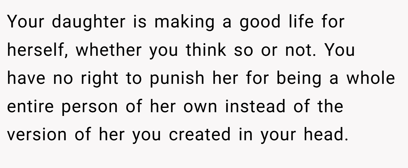 Your daughter is making a good life for herself, whether you think so or not. You have no right to punish her for being a whole entire person of her own instead of the version of her you created in your head.