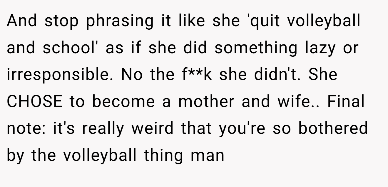 And stop phrasing it like she 'quit volleyball and school' as if she did something lazy or irresponsible. No the f**k she didn't. She CHOSE to become a mother and wife.. Final note: it's really weird that you're so bothered by the volleyball thing man