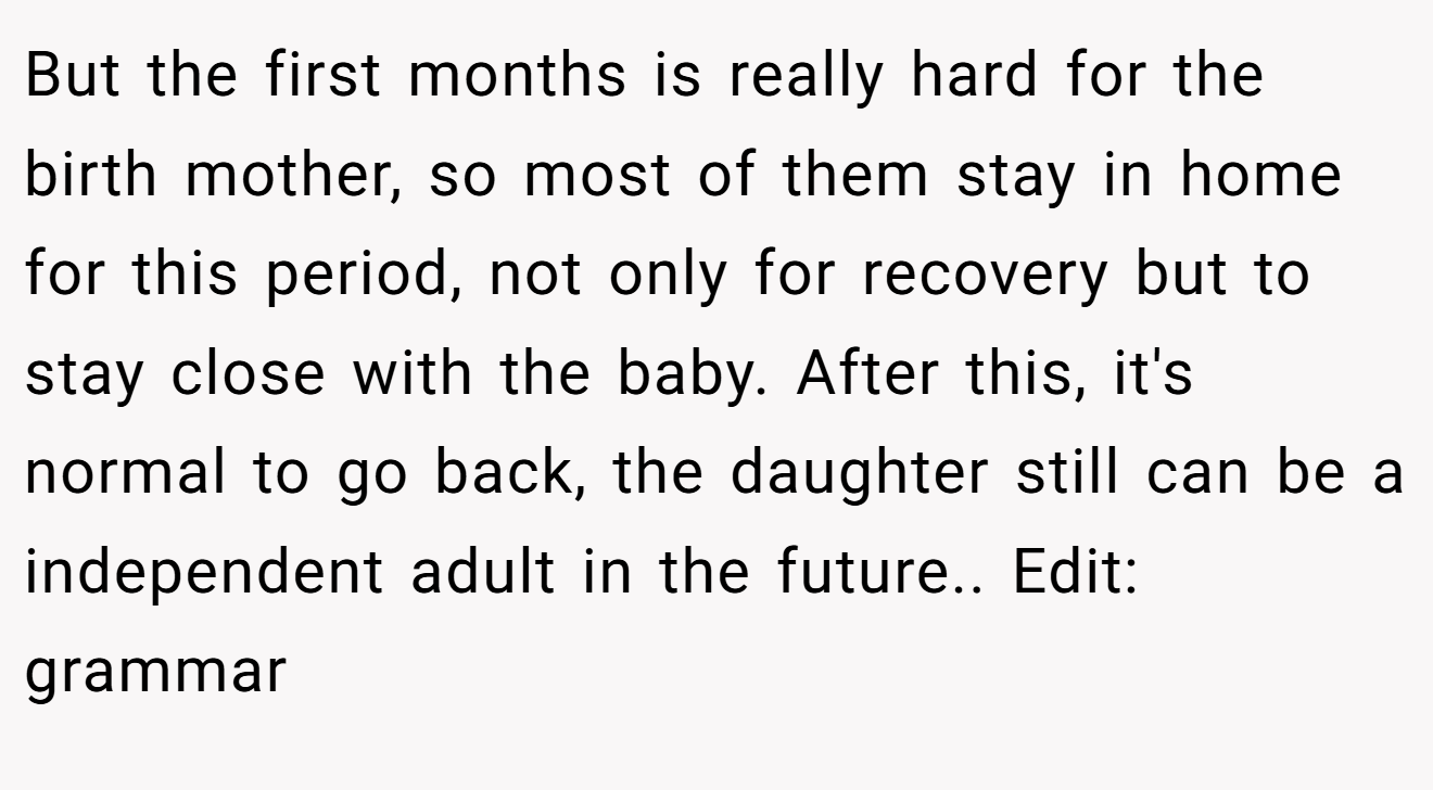 But the first months is really hard for the birth mother, so most of them stay in home for this period, not only for recovery but to stay close with the baby. After this, it's normal to go back, the daughter still can be a independent adult in the future.. Edit: grammar