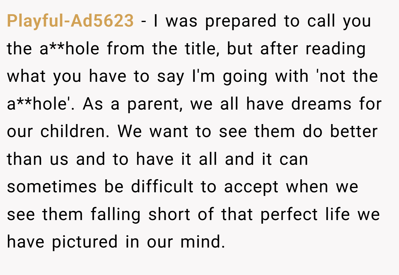 Playful-Ad5623 - I was prepared to call you the a**hole from the title, but after reading what you have to say I'm going with 'not the a**hole'. As a parent, we all have dreams for our children. We want to see them do better than us and to have it all and it can sometimes be difficult to accept when we see them falling short of that perfect life we have pictured in our mind.