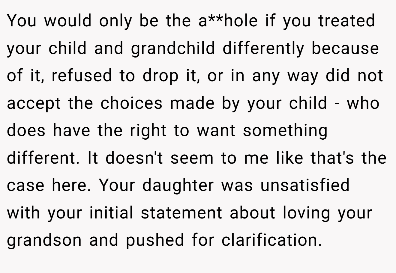 You would only be the a**hole if you treated your child and grandchild differently because of it, refused to drop it, or in any way did not accept the choices made by your child - who does have the right to want something different. It doesn't seem to me like that's the case here. Your daughter was unsatisfied with your initial statement about loving your grandson and pushed for clarification.