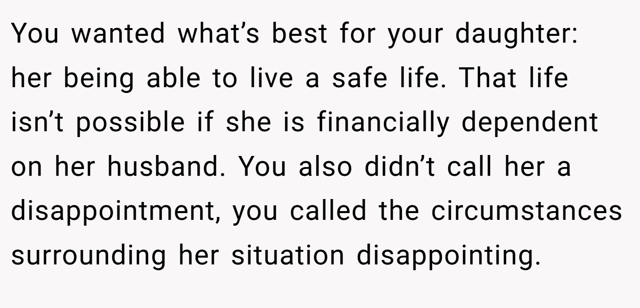 You wanted what’s best for your daughter: her being able to live a safe life. That life isn’t possible if she is financially dependent on her husband. You also didn’t call her a disappointment, you called the circumstances surrounding her situation disappointing.