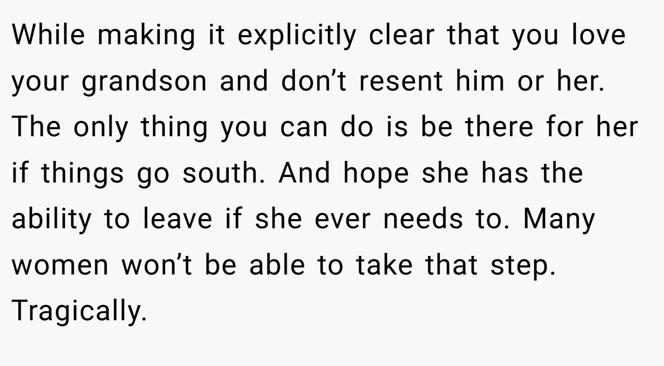 While making it explicitly clear that you love your grandson and don’t resent him or her. The only thing you can do is be there for her if things go south. And hope she has the ability to leave if she ever needs to. Many women won’t be able to take that step. Tragically.
