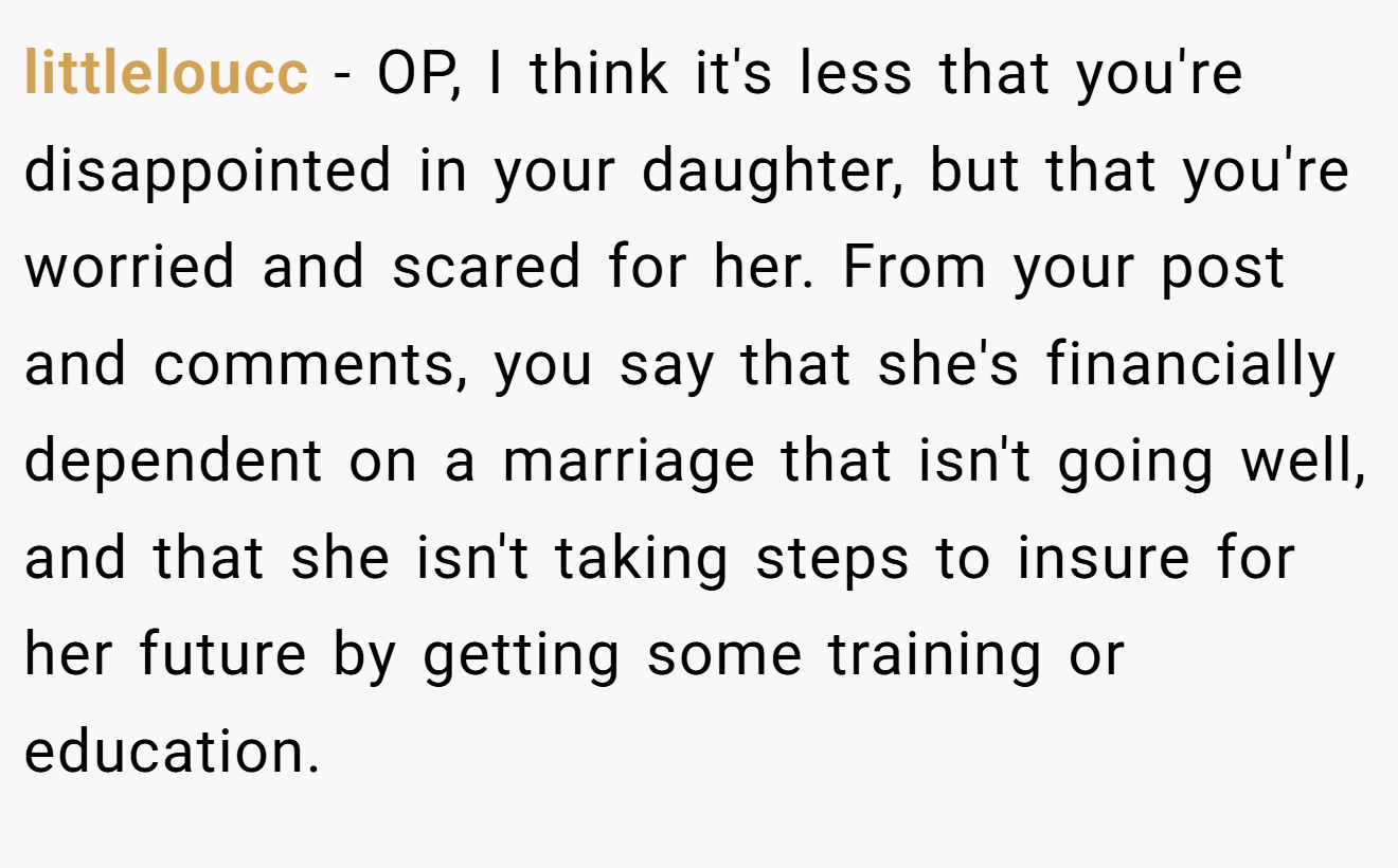 littleloucc - OP, I think it's less that you're disappointed in your daughter, but that you're worried and scared for her. From your post and comments, you say that she's financially dependent on a marriage that isn't going well, and that she isn't taking steps to insure for her future by getting some training or education.