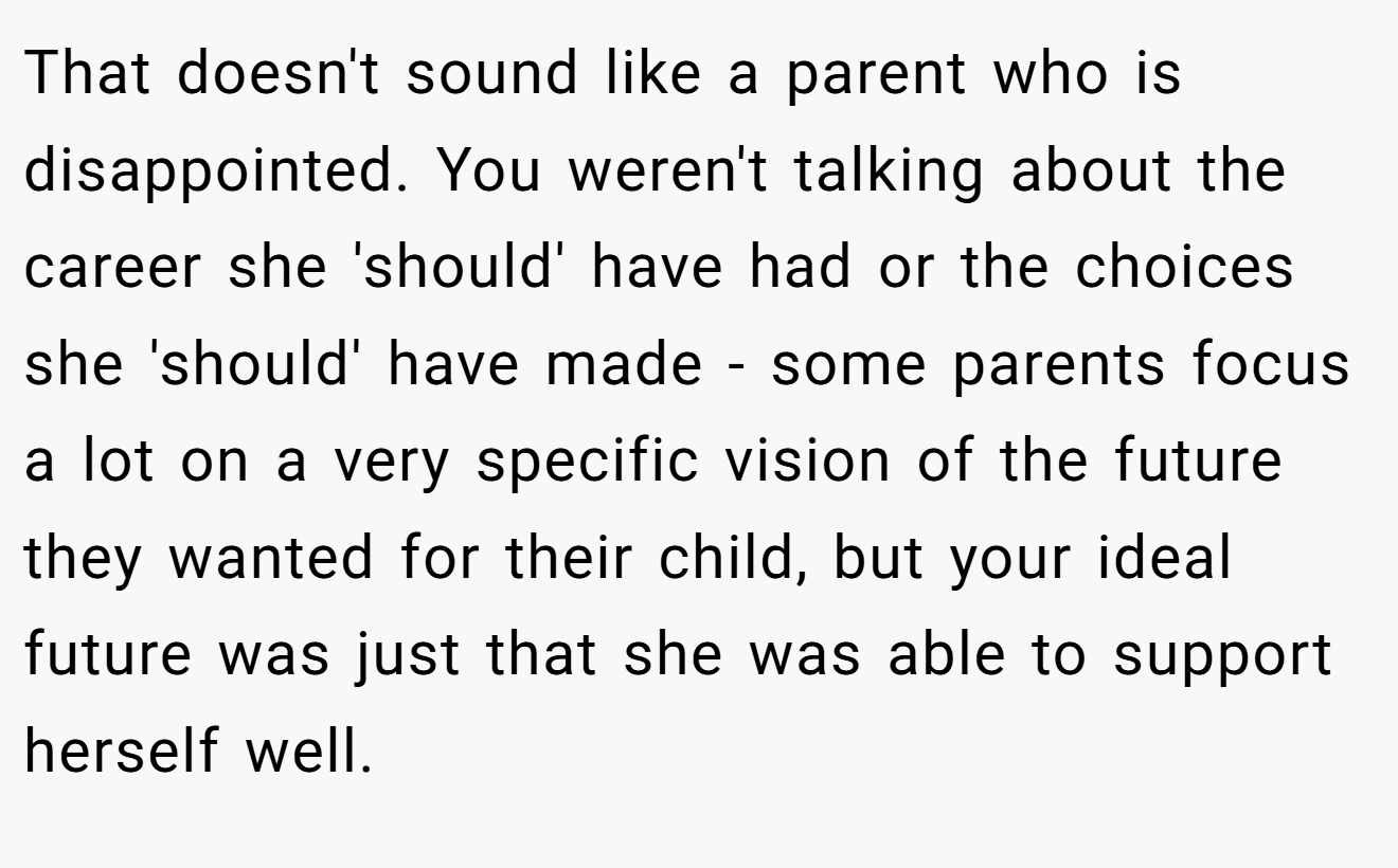 That doesn't sound like a parent who is disappointed. You weren't talking about the career she 'should' have had or the choices she 'should' have made - some parents focus a lot on a very specific vision of the future they wanted for their child, but your ideal future was just that she was able to support herself well.