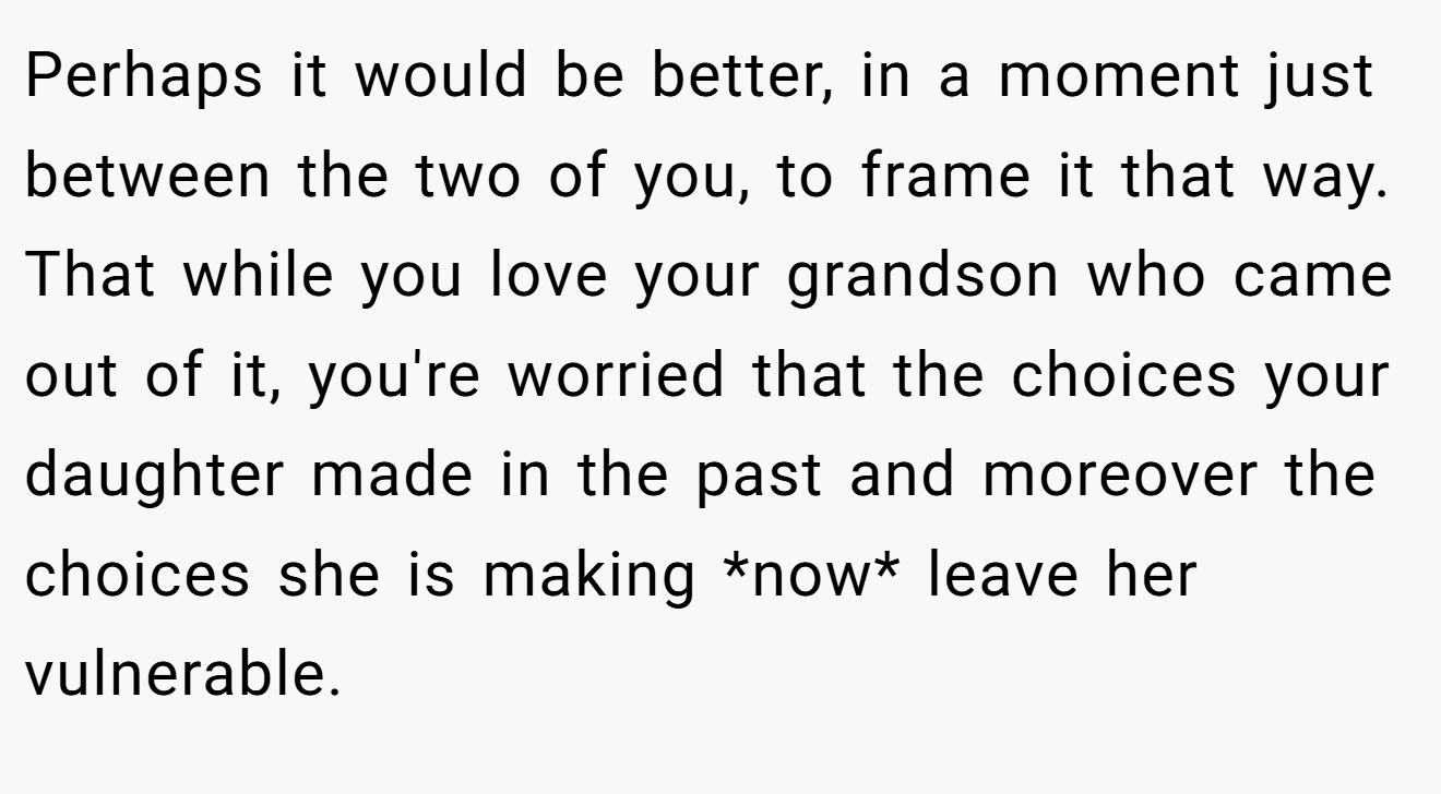 Perhaps it would be better, in a moment just between the two of you, to frame it that way. That while you love your grandson who came out of it, you're worried that the choices your daughter made in the past and moreover the choices she is making *now* leave her vulnerable.