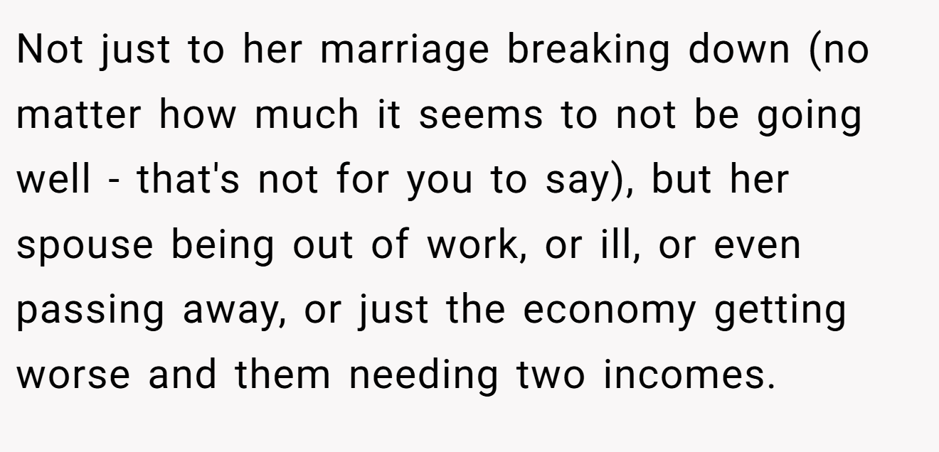 Not just to her marriage breaking down (no matter how much it seems to not be going well - that's not for you to say), but her spouse being out of work, or ill, or even passing away, or just the economy getting worse and them needing two incomes.