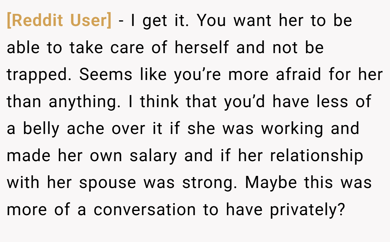 [Reddit User] - I get it. You want her to be able to take care of herself and not be trapped. Seems like you’re more afraid for her than anything. I think that you’d have less of a belly ache over it if she was working and made her own salary and if her relationship with her spouse was strong. Maybe this was more of a conversation to have privately?