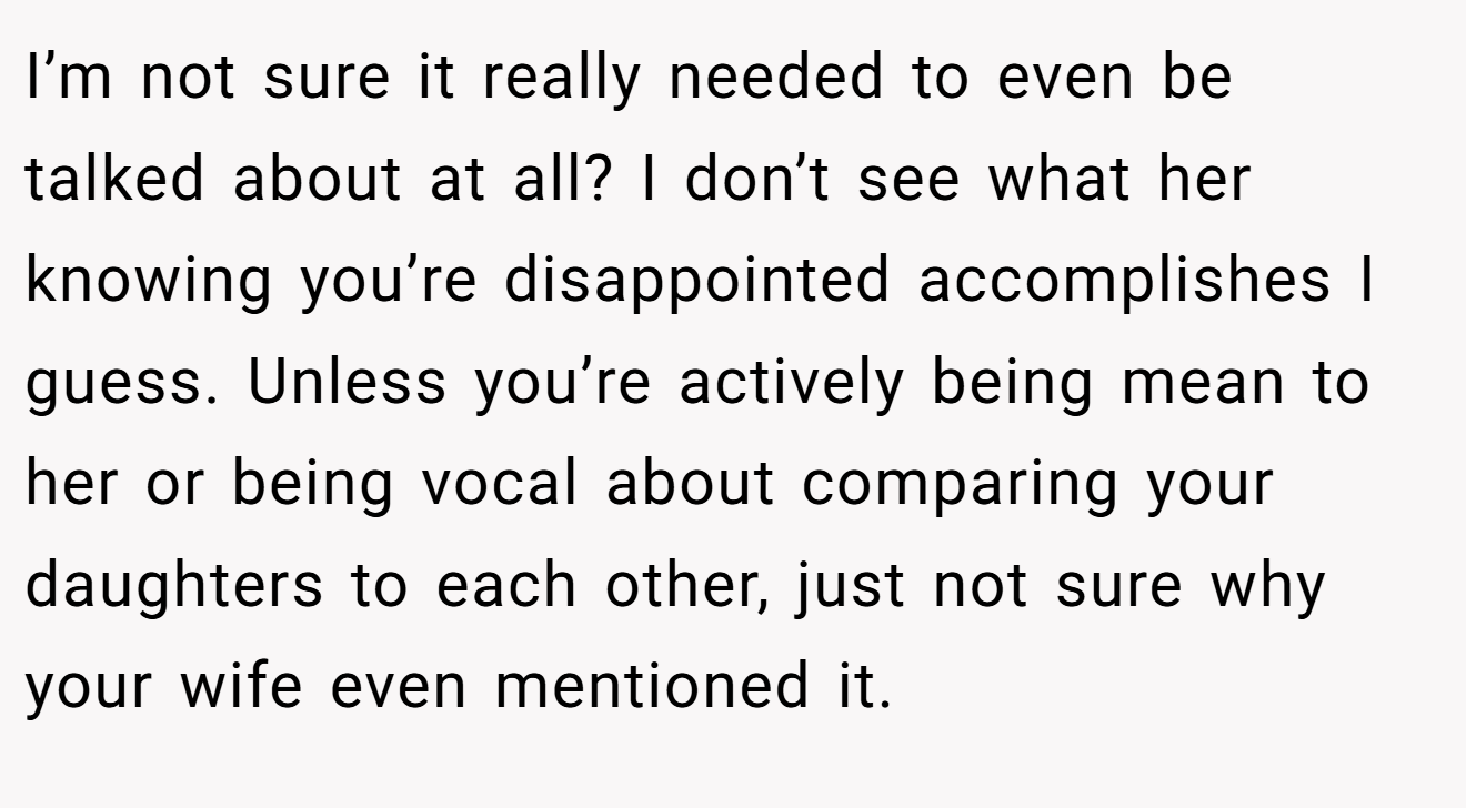 I’m not sure it really needed to even be talked about at all? I don’t see what her knowing you’re disappointed accomplishes I guess. Unless you’re actively being mean to her or being vocal about comparing your daughters to each other, just not sure why your wife even mentioned it.