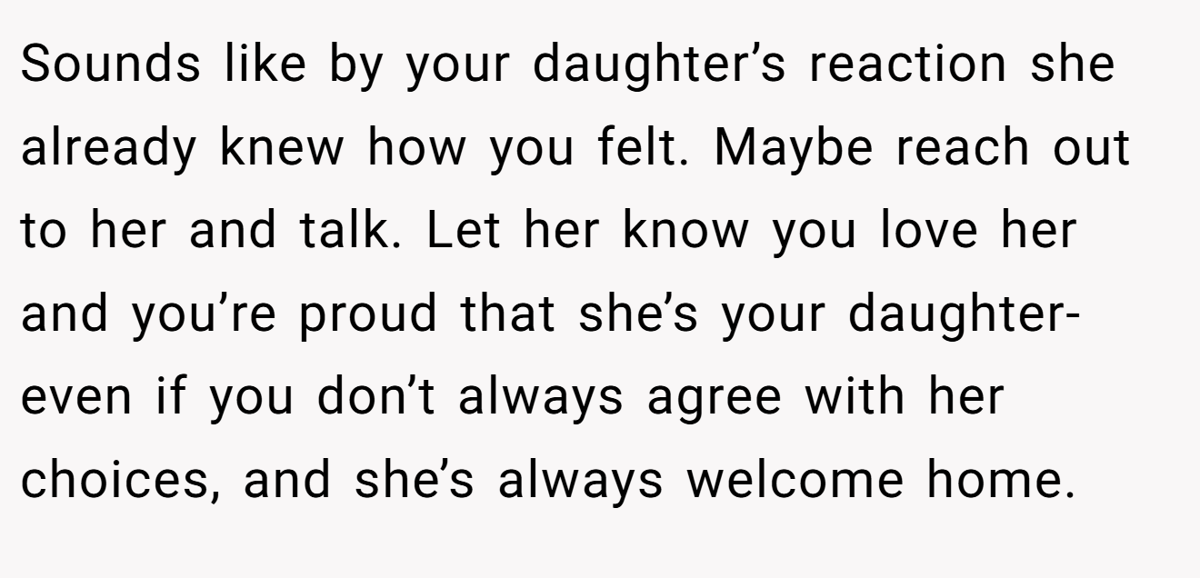 Sounds like by your daughter’s reaction she already knew how you felt. Maybe reach out to her and talk. Let her know you love her and you’re proud that she’s your daughter- even if you don’t always agree with her choices, and she’s always welcome home.
